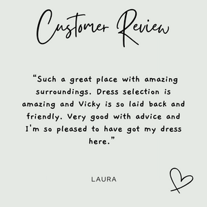 Customer Review from Laura: "Such a great place with amazing surroundings. Dress selection is amazing and Vicky is so laid back and friendly. Very good with advice and I'm so pleased to have got my dress here."